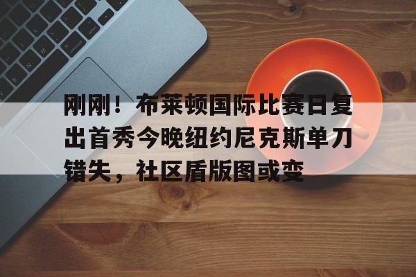 星空体育-刚刚！布莱顿国际比赛日复出首秀今晚纽约尼克斯单刀错失，社区盾版图或变(曼联vs布莱顿cctv5)