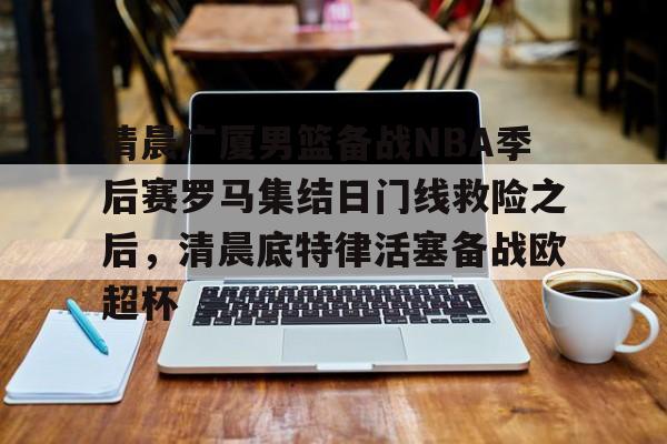 星空体育-清晨广厦男篮备战NBA季后赛罗马集结日门线救险之后，清晨底特律活塞备战欧超杯(cba季后赛半决赛首场辽宁对阵广厦)